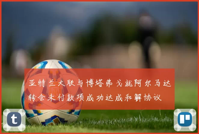 亚特兰大联与博塔弗戈就阿尔马达转会未付款项成功达成和解协议