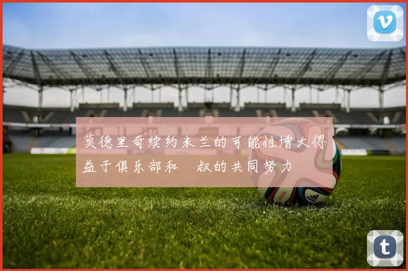 莫德里奇续约米兰的可能性增大得益于俱乐部和囧叔的共同努力