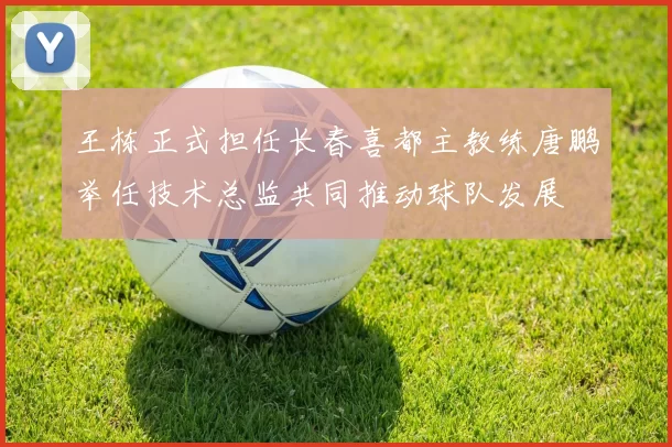 王栋正式担任长春喜都主教练唐鹏举任技术总监共同推动球队发展