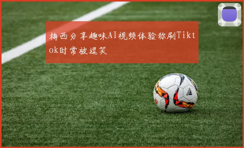梅西分享趣味AI视频体验称刷Tiktok时常被逗笑