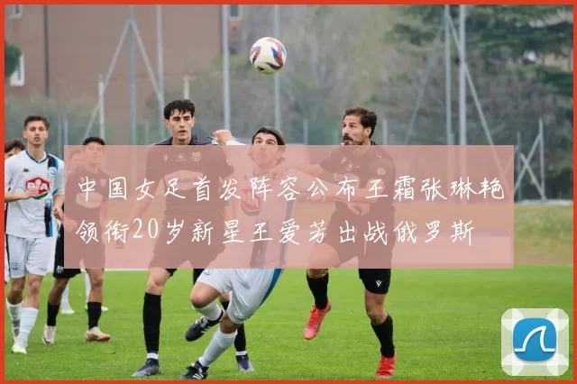 中国女足首发阵容公布王霜张琳艳领衔20岁新星王爱芳出战俄罗斯