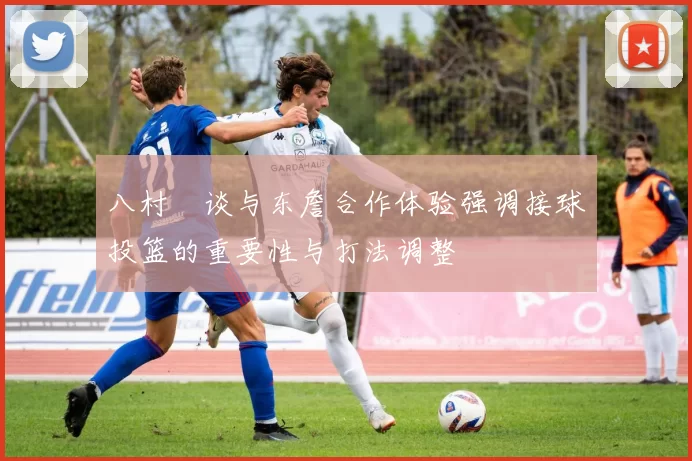 八村塁谈与东詹合作体验强调接球投篮的重要性与打法调整