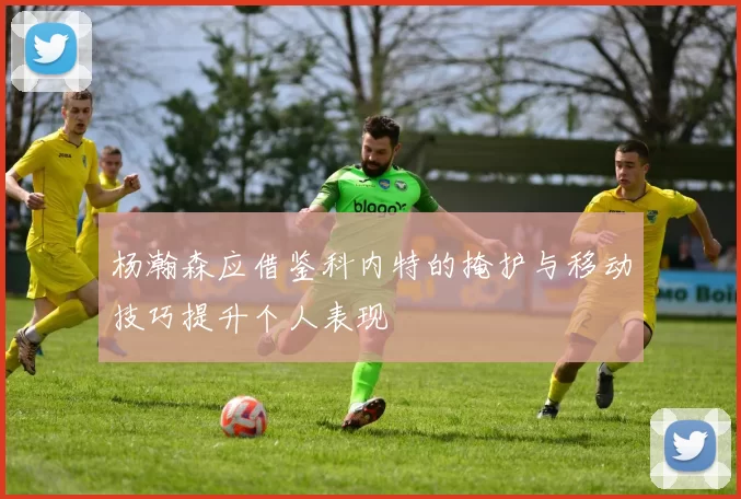 杨瀚森应借鉴科内特的掩护与移动技巧提升个人表现