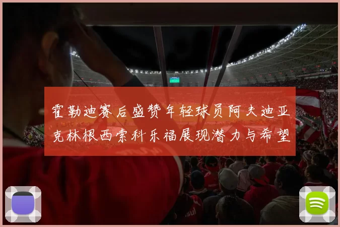 霍勒迪赛后盛赞年轻球员阿夫迪亚克林根西索科乐福展现潜力与希望