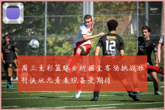 周三竞彩篮球分析掘金客场挑战独行侠状元秀表现备受期待